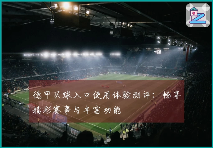 德甲买球入口使用体验测评：畅享精彩赛事与丰富功能